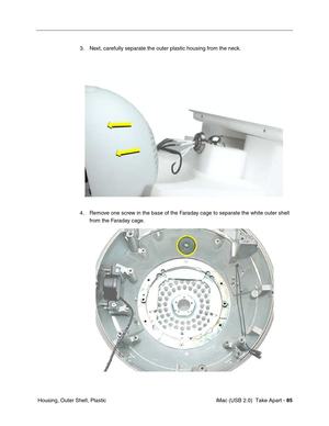 Page 94
 iMac (USB 2.0)  Take Apart - 85
 Housing, Outer Shell, Plastic 3. Next, carefully separate the outer plastic housing from the neck.
4. Remove one screw in the base of the Faraday cage to separate the white outer shell 
from the Faraday cage.  