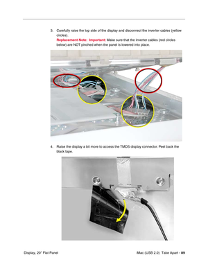 Page 98
 iMac (USB 2.0)  Take Apart - 89
 Display, 20" Flat Panel 3. Carefully raise the top side of the display and disconnect the inverter cables (yellow 
circles). 
Replacement Note:   Important:  Make sure that the inverter cables (red circles 
below) are NOT pinched when the panel is lowered into place. 
4. Raise the display a bit more to access the TMDS display connector. Peel back the  black tape. 