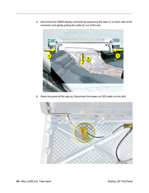 Page 99
90 - iMac (USB 2.0)  Take Apart
 Display, 20" Flat Panel
5. Disconnect the TMDS display connector by squeezing the clips (1) on each side of the 
connector and gently pulling the cable (2) out of the slot.
6. Raise the panel all the way up. Disconnect the power on LED cable (on the left).  