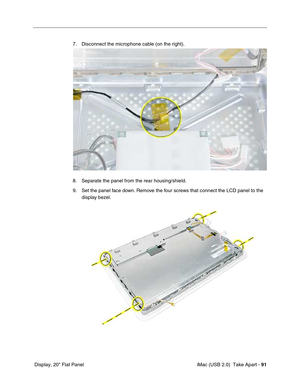 Page 100
 iMac (USB 2.0)  Take Apart - 91
 Display, 20" Flat Panel 7. Disconnect the microphone cable (on the right).
8. Separate the panel from the rear housing/shield.
9. Set the panel face down. Remove the four screws that connect the LCD panel to the 
display bezel.  