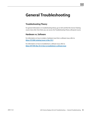 Page 13LED Cinema Display (24-inch) Troubleshooting — General Troubleshooting 13 2010-11-25
General Troubleshooting
Troubleshooting Theory
For general information on troubleshooting theory, go to GSX and find the Service Training 
c ourse menu link. From there you can access the Troubleshooting Theory self-paced course.
Hardware vs. Software
For information on how to isolate a hardware issue from a software issue, refer to: 
kBase #TS1388: Isolating issues in Mac OS X
For information on how to troubleshoot a...