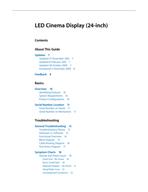 Page 3LED Cinema Display (24-inch)
Contents
About This Guide
Updates 7
Updated 25 November 2010 7
U pdated 8 February 2010  
7
U

pdated 28 October 2009  
7
In

troduced 2 December 2008  
8
Feedback 8
Basics
Overview 10
Identifying Features 1 0
System Requirements  
1
 0
Product Configurations
 
1
 0
Serial Number Location 1 1
Serial Number on Stand 11
Serial Number on Mechanism  
1
 1
Troubleshooting
General Troubleshooting 13
Troubleshooting Theory 13
Hardware vs. Software  
1
 3
Functional Overview
 
1
 4...