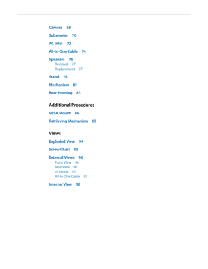 Page 5Camera 68
S ubwoofer  
70
A

C Inlet  
7
 2
All-in-One Cable
 
7
 4
Speakers
 
7
 6
Removal 77
Replacement 
7
 7
Stand 78
Mechanism
 
8
 1
Rear Housing
 
8
 3
Additional Procedures
VESA Mount 86
R etrieving Mechanism  
8
 9
Views
Exploded View 94
Scr ew Chart  
9
 5
External Views
 
96
Front View 96
Rear View  
9
 7
I/O Ports
 
9
 7
All-In-One Cable
 
9
 7
Internal View 98  