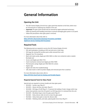 Page 42LED Cinema Display (24-inch) Take Apart — General Information 42 2010-11-25
General Information
Opening the Unit
• The LED Cinema Display (24-inch) has a glass panel that attaches to the front, which must be removed prior to replacing any module on the unit.
•
 
Imp
 ortant: The glass panel should only be removed by Apple-authorized technicians.  
Follow all cleaning and handling instructions to prevent damaging glass panel or LCD panel.
•
 
F
 ollow ESD precautions when glass panel is removed.
For more...