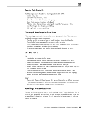 Page 43LED Cinema Display (24-inch) Take Apart — General Information 43 2010-11-25
Cleaning Tools Starter Kit
The following tools are offered in the cleaning starter kit (076-1277):
• 
Suc
 tion cups, 1 pair
•
 
G
 loves, lint-free, anti-static, 2 pairs
•
 
S
 ticky silicone roller (6-inch) to clean the glass panel
•
 
S
 ticky sheets to clean the silicone roller, 2 pads
•
 
P
 olishing cloths, clean, anti-static, optical-grade micro-fiber “terry” style, 5 cloths
•
 
M
 icrofoam bag to store the glass panel, 5...