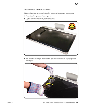 Page 44LED Cinema Display (24-inch) Take Apart — General Information 44 2010-11-25
How to Remove a Broken Glass Panel
A shattered panel can be removed using safety glasses, packing tape, and leather gloves. 
1.
 P
ut on the safety glasses and leather gloves. 
2.
 La

y the computer on a smooth, clean work surface.
3. Peel protective covering off the front of the glass. Remove and discard any large pieces of broken glass.  