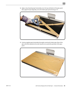 Page 45LED Cinema Display (24-inch) Take Apart — General Information 45 2010-11-25
4. Apply a strip of packing tape horizontally across the top and bottom of the glass panel. Next, apply the tape diagonally, across the broken glass panel, forming an “X.”
5. Continue applying tape horizontally, thoroughly covering the broken glass. Most of the glass will still be attached to the steel ring that runs around the perimeter of the glass 
panel.  