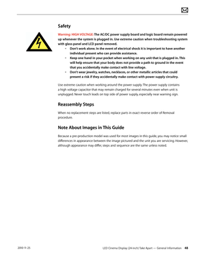 Page 48LED Cinema Display (24-inch) Take Apart — General Information 48 2010-11-25
Safety
Warning: HIGH VOLTAGE: The AC/DC power supply board and logic board remain powered 
up whenever the system is plugged in. Use extreme caution when troubleshooting system 
with glass panel and LCD panel removed.  •
 
D
 on’t work alone. In the event of electrical shock it is important to have another 
individual present who can provide assistance. 
•
 
K
 eep one hand in your pocket when working on any unit that is plugged...