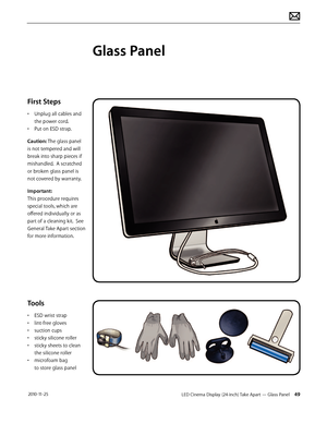 Page 49LED Cinema Display (24-inch) Take Apart — Glass Panel 49 2010-11-25
First Steps
• Unplug all cables and the power cord.
•
 
P
 ut on ESD strap.
Caution: The glass panel 
is not tempered and will 
break into sharp pieces if 
mishandled.  A scratched 
or broken glass panel is 
not covered by warranty. 
Important:  
This procedure requires 
special tools, which are 
offered individually or as 
part of a cleaning kit.  See 
General Take Apart section 
for more information.
Tools
• ESD wrist strap
•  
lin...