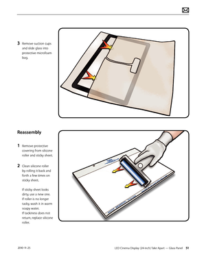 Page 51LED Cinema Display (24-inch) Take Apart — Glass Panel 51 2010-11-25
3 Remove suction cups 
and slide glass into 
protective microfoam 
bag.
Reassembly
1 
Remove protective 
covering from silicone 
roller and sticky sheet.
2 Clean silicone roller 
by rolling it back and 
forth a few times on 
sticky sheet. 
 
If sticky sheet looks 
dirty, use a new one. 
If roller is no longer 
tacky, wash it in warm 
soapy water.   
If tackiness does not 
return, replace silicone 
roller.  