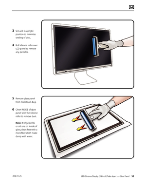 Page 52LED Cinema Display (24-inch) Take Apart — Glass Panel 52 2010-11-25
3 Set unit in upright 
position to minimize 
settling of dust.
4 Roll silicone roller over 
LCD panel to remove 
any particles.
5 Remove glass panel 
from microfoam bag.
6 Clean INSIDE of glass 
panel with the silicone 
roller to remove dust. 
 
Note: If fingerprints 
or oils are on inside of 
glass, clean first with a 
microfiber cloth made 
damp with water.  