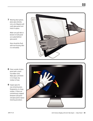 Page 53LED Cinema Display (24-inch) Take Apart — Glass Panel 53 2010-11-25
7 Wearing clean gloves, 
place glass directly 
onto unit. Magnets will 
catch glass panel and 
hold it in place. 
 
Make sure pull tabs at 
bottom of LCD panel 
are tucked behind 
glass panel. 
 
Glass should be flush 
with rear housing after 
it is reinstalled.
 
8 Clean outside of glass 
panel with a clean 
microfiber cloth.  
Wipe glass until there 
is no longer any 
residue or haze.
9 Inspect glass for 
any remaining dust,...