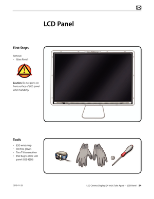 Page 54LED Cinema Display (24-inch) Take Apart — LCD Panel 54 2010-11-25
First Steps
Remove:
• 
G
 lass Panel
Caution: Do not press on 
front surface of LCD panel 
when handling.
Tools
• ESD wrist strap
• 
lin
 t-free gloves
•
 
T
 orx T10 screwdriver
•
 
ESD bag t
 o store LCD 
panel (922-8258)
LCD Panel  