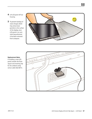 Page 57LED Cinema Display (24-inch) Take Apart — LCD Panel 57 2010-11-25
4 Lift LCD panel off rear 
housing.
5 To prevent buildup of 
static charges which 
may attract dust 
particles to the surface 
of the display, store 
LCD panel in an anti-
static bag whenever 
it has been removed 
from computer.
Replacement Note: 
If installing a new LCD 
panel, transfer the foam 
square and retaining clip 
for the ambient temp 
sensor cable (922-8671).  