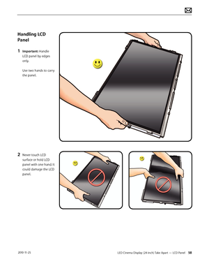 Page 58LED Cinema Display (24-inch) Take Apart — LCD Panel 58 2010-11-25
Handling LCD 
Panel
1 
Important: Handle 
LCD panel by edges 
only. 
 
Use two hands to carry 
the panel.
 
2 Never touch LCD 
surface or hold LCD 
panel with one hand. It 
could damage the LCD 
panel.  