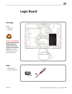 Page 59LED Cinema Display (24-inch) Take Apart — Logic Board 59 2010-11-25
First Steps
Remove:
• 
G
 lass Panel
•
 
L
 CD Panel
Warning:  HIGH VOLTAGE:   
IF UNIT IS PLUGGED INTO 
POWER SOURCE, use 
extreme caution when 
working around the logic 
board. There is a high-
voltage capacitor on the 
reverse side of board.
Tools
• ESD wrist strap
•  
T
 orx T10 screwdriver
Logic Board  