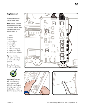 Page 62LED Cinema Display (24-inch) Take Apart — Logic Board 62 2010-11-25
Replacement
Reassembly is an exact 
reversal of the steps.
Note: Connect 10 cables 
with reverse side of MLB 
facing you, then flip board 
over and connect USB 
uplink cable (#10). 
 
 1.  power 
 2.  blower 
 3.  camera 
 4.  sensor/blower 
 5.  sensor/LCD 
 6.  microphone 
 7.  subwoofer 
 8.  left speaker (4-pin) 
 9.  right speaker (3-pin) 
12. LCD function interface
Tip: Tape down the 
USB uplink cable (#10) 
to ensure it doesn’t...