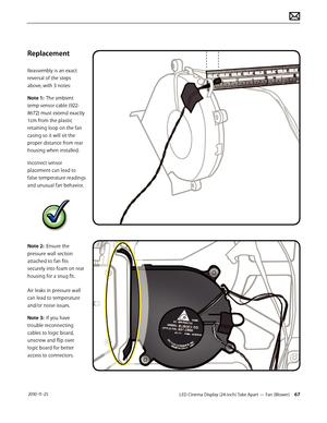 Page 67LED Cinema Display (24-inch) Take Apart — Fan (Blower) 67 2010-11-25
Replacement
Reassembly is an exact 
reversal of the steps 
above, with 3 notes:
Note 1:  The ambient 
temp sensor cable (922-
8672) must extend exactly 
1cm from the plastic 
retaining loop on the fan 
casing so it will sit the 
proper distance from rear 
housing when installed.  
Incorrect sensor 
placement can lead to 
false temperature readings 
and unusual fan behavior.
Note 2:  Ensure the 
pressure wall section 
attached to fan...