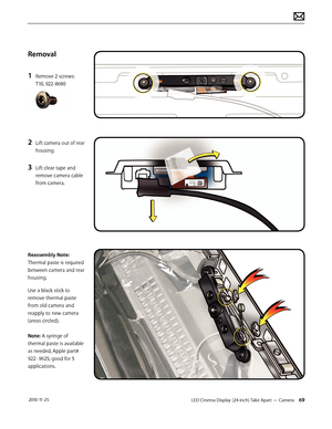 Page 69LED Cinema Display (24-inch) Take Apart — Camera 69 2010-11-25
Removal
1 
Remove 2 screws: 
T10, 922-8680
2 Lift camera out of rear 
housing.
3 Lift clear tape and 
remove camera cable 
from camera.
 
Reassembly Note: 
Thermal paste is required 
between camera and rear 
housing.
Use a black stick to 
remove thermal paste 
from old camera and 
reapply to new camera 
(areas circled). 
 
Note: A syringe of 
thermal paste is available 
as needed, Apple part# 
922- 9625, good for 5 
applications.  