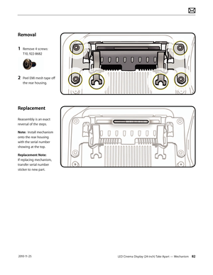 Page 82LED Cinema Display (24-inch) Take Apart — Mechanism 82 2010-11-25
Removal
1 
Remove 4 screws: 
T10, 922-8682
2 Peel EMI mesh tape off 
the rear housing.
 
Replacement
Reassembly is an exact 
reversal of the steps. 
Note:  Install mechanism 
onto the rear housing 
with the serial number 
showing at the top.
Replacement Note:  
If replacing mechanism, 
transfer serial number 
sticker to new part.  