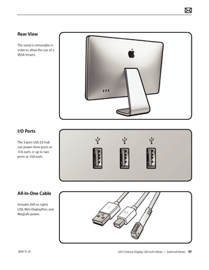 Page 97LED Cinema Display (24-inch) Views — External Views 97 2010-11-25
Rear View
The stand is removable in 
order to allow the use of a 
VESA mount.
I/O Ports
The 3-port USB 2.0 hub 
can power three ports at 
1.1A each, or up to two 
ports at 1.5A each.
All-In-One Cable
Includes (left to right): 
USB, Mini DisplayPort, and 
MagSafe power.  