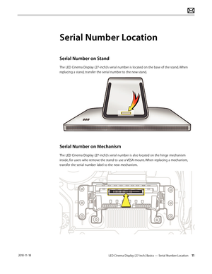 Page 11LED Cinema Display (27-inch) Basics — Serial Number Location 11 2010-11-18
Serial Number Location
Serial Number on Stand
The LED Cinema Display (27-inch)’s serial number is located on the base of the stand. When 
replacing a stand, transfer the serial number to the new stand. 
Serial Number on Mechanism
The LED Cinema Display (27-inch)’s serial number is also located on the hinge mechanism 
inside, for users who remove the stand to use a VESA mount. When replacing a mechanism, 
transfer the serial number...