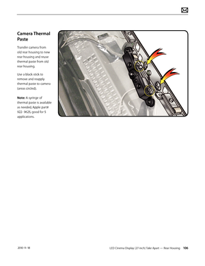 Page 106LED Cinema Display (27-inch) Take Apart — Rear Housing 106 2010-11-18
Camera Thermal 
Paste
Transfer camera from 
old rear housing to new 
rear housing and reuse 
thermal paste from old 
rear housing.
Use a black stick to 
remove and reapply 
thermal paste to camera 
(areas circled). 
 
Note: A syringe of 
thermal paste is available 
as needed, Apple part# 
922- 9625, good for 5 
applications.  