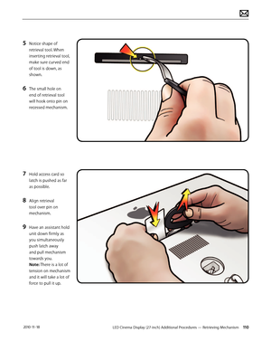 Page 110LED Cinema Display (27-inch) Additional Procedures — Retrieving Mechanism 110 2010-11-18
5 Notice shape of 
retrieval tool. When 
inserting retrieval tool, 
make sure curved end 
of tool is down, as 
shown.
6 The small hole on 
end of retrieval tool 
will hook onto pin on 
recessed mechanism.
7 Hold access card so 
latch is pushed as far 
as possible.
8 Align retrieval 
tool over pin on 
mechanism.
9 Have an assistant hold 
unit down firmly as 
you simultaneously 
push latch away 
and pull mechanism...