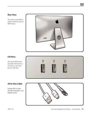 Page 117LED Cinema Display (27-inch) Views — External Views 117 2010-11-18
Rear View
The stand is removable in 
order to allow the use of a 
VESA mount.
I/O Ports
The 3-port USB 2.0 hub 
can power three ports at 
1.1A each, or up to two 
ports at 1.5A each.
All-In-One Cable
Includes (left to right): 
USB, Mini DisplayPort, and 
MagSafe power.  