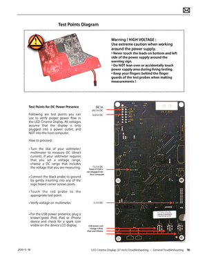 Page 16LED Cinema Display (27-inch) Troubleshooting — General Troubleshooting 16 2010-11-18
Test Points Diagram
Test Points for DC Power Presence
Following  are  test  points  you  can 
use  to  verify  proper  power  flow   in 
the  LED  Cinema  Display.  All  voltages 
assume  that  the  display  is  only 
plugged   into  a  power  outlet,  and 
NOT into the host computer.
How to proceed: 
•Turn  the  dial  of  your   voltmeter/
multimeter  to  measure  DC  (direct 
current).  If  your  voltmeter  requires...