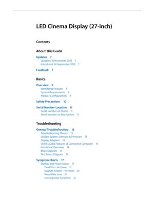 Page 3LED Cinema Display (27-inch)
Contents
About This Guide
Updates 7
Updated 18 November 2010  7
Introduced 24 September 2010  7
Feedback 7
Basics
Overview 9
Identifying Features  9
System Requirements  9
Product Configurations  9
Safety Precautions 10
Serial Number Location  11
Serial Number on Stand 11
Serial Number on Mechanism  11
Troubleshooting
General Troubleshooting 13
Troubleshooting Theory 13
Update System Software & Firmware  13
Display Adapters  13
Check Audio Features of Connected Computer  13...