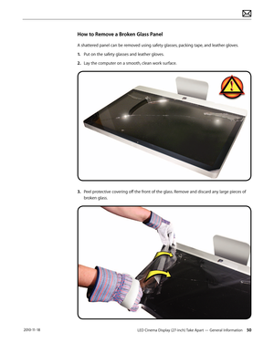 Page 50LED Cinema Display (27-inch) Take Apart — General Information 50 2010-11-18
How to Remove a Broken Glass Panel
A shattered panel can be removed using safety glasses, packing tape, and leather gloves. 
1.  Put on the safety glasses and leather gloves. 
2.  Lay the computer on a smooth, clean work surface.
3.   Peel protective covering off the front of the glass. Remove and discard any large pieces of 
broken glass.  