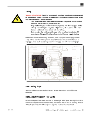 Page 54LED Cinema Display (27-inch) Take Apart — General Information 54 2010-11-18
Safety
Warning: HIGH VOLTAGE: The AC/DC power supply board and logic board remain powered 
up whenever the system is plugged in. Use extreme caution when troubleshooting system 
with glass panel and LCD panel removed.  • Don’t work alone. In the event of electrical shock it is important to have another 
individual present who can provide assistance. 
•  Keep one hand in your pocket when working on any unit that is plugged in....