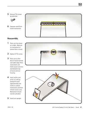 Page 57LED Cinema Display (27-inch) Take Apart — Stand 57 2010-11-18
5 Remove T10 screws:
(8) 922-8749 
6 Separate stand from 
clutch mechanism.
Reassembly
1 
Place unit face down 
on a table.  Align pin 
on mechanism to 
central hole in stand.
2 Replace 8 T10 screws.
3 Place unit so that 
base of stand extends 
over table edge. Press 
stand down and 
insert access card into 
slot between top  
of stand and rear 
housing.
4 Insert access card 
as far as it will go. 
Gently lift stand 
approximately two 
inches...