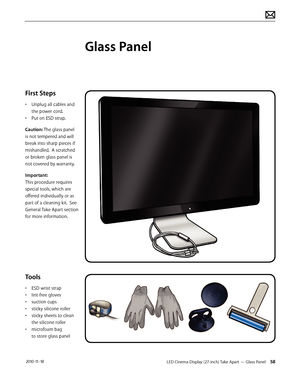 Page 58LED Cinema Display (27-inch) Take Apart — Glass Panel 58 2010-11-18
First Steps
• Unplug all cables and 
the power cord.
•  Put on ESD strap.
Caution: The glass panel 
is not tempered and will 
break into sharp pieces if 
mishandled.  A scratched 
or broken glass panel is 
not covered by warranty. 
Important:  
This procedure requires 
special tools, which are 
offered individually or as 
part of a cleaning kit.  See 
General Take Apart section 
for more information.
Tools
•  ESD wrist strap
•  lint-free...