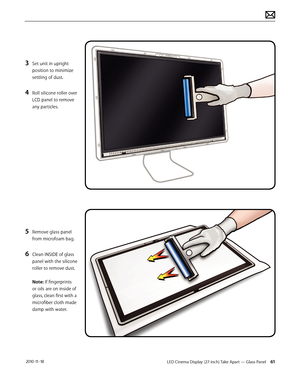 Page 61LED Cinema Display (27-inch) Take Apart — Glass Panel 61 2010-11-18
3 Set unit in upright 
position to minimize 
settling of dust.
4 Roll silicone roller over 
LCD panel to remove 
any particles.
5 Remove glass panel 
from microfoam bag.
6 Clean INSIDE of glass 
panel with the silicone 
roller to remove dust. 
 
Note: If fingerprints 
or oils are on inside of 
glass, clean first with a 
microfiber cloth made 
damp with water.  