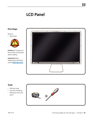 Page 63LED Cinema Display (27-inch) Take Apart — LCD Panel 63 2010-11-18
First Steps
Remove:
• Glass Panel
Caution: Do not press on 
front surface of LCD panel 
when handling.
Important: When 
replacing the LCD Panel, 
use the EDID Reset Tool.
Tools
• ESD wrist strap
•  Torx T10 screwdriver
•  ESD bag to store LCD 
panel
LCD Panel  