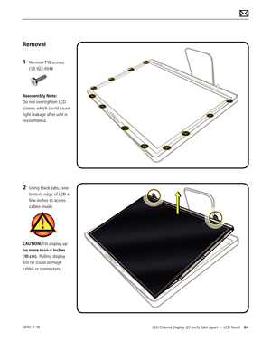 Page 64LED Cinema Display (27-inch) Take Apart — LCD Panel 64 2010-11-18
Removal
1 
Remove T10 screws: 
(12) 922-9348 
Reassembly Note:  
Do not overtighten LCD 
screws, which could cause 
light leakage after unit is 
reassembled.
2 Using black tabs, raise 
bottom edge of LCD a 
few inches to access 
cables inside.
CAUTION: Tilt display up 
no more than 4 inches 
(10 cm).  Pulling display 
too far could damage 
cables or connectors.  