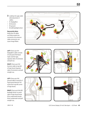 Page 65LED Cinema Display (27-inch) Take Apart — LCD Panel 65 2010-11-18
3 Looking into gap under 
LCD, disconnect 4 
cables:
•  #1: DisplayPort
•  #2: function
•  #3: ground
•  #4: LED backlight driver
Reassembly Note:  
Verify that all cables 
are firmly seated into 
connectors. An unsecure 
cable connection can 
cause image flicker.  
 
 
LEFT: Close-up of #1 
DisplayPort cable on back 
of LCD panel. Peel back 
mylar and foil tape, 
squeeze sides of connector 
and pull out.
RIGHT: Close-up of #2 
function...