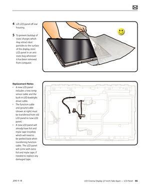 Page 66LED Cinema Display (27-inch) Take Apart — LCD Panel 66 2010-11-18
4 Lift LCD panel off rear 
housing.
5 To prevent buildup of 
static charges which 
may attract dust 
particles to the surface 
of the display, store 
LCD panel in an anti-
static bag whenever 
it has been removed 
from computer.
 
Replacement Notes:
•  A new LCD panel 
includes a new temp 
sensor cable and the 
built-in LED backlight 
driver cable.
•  The function cable 
and ground cable 
(shown at right) must 
be transferred from old 
LCD...