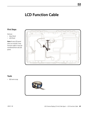 Page 69LED Cinema Display (27-inch) Take Apart — LCD Function Cable 69 2010-11-18
First Steps
Remove:
• Glass Panel
•  LCD Panel
Note: A new LCD panel 
does not include a new 
function cable; it must be 
transferred from old LCD 
panel.
Tools
•  ESD wrist strap
LCD Function Cable  