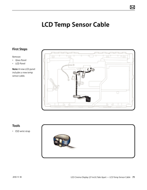 Page 71LED Cinema Display (27-inch) Take Apart — LCD Temp Sensor Cable 71 2010-11-18
First Steps
Remove:
• Glass Panel
•  LCD Panel
Note: A new LCD panel 
includes a new temp 
sensor cable.
Tools
•  ESD wrist strap
LCD Temp Sensor Cable  