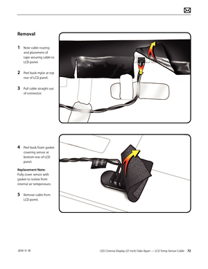 Page 72LED Cinema Display (27-inch) Take Apart — LCD Temp Sensor Cable 72 2010-11-18
Removal
1 
Note cable routing 
and placement of 
tape securing cable to 
LCD panel.
2 Peel back mylar at top 
rear of LCD panel.
3 Pull cable straight out 
of connector.
4 Peel back foam gasket 
covering sensor at 
bottom rear of LCD 
panel.
Replacement Note:
Fully cover sensor with 
gasket to isolate from 
internal air temperature.
5 Remove cable from 
LCD panel.  