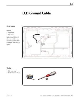 Page 73LED Cinema Display (27-inch) Take Apart — LCD Ground Cable 73 2010-11-18
First Steps
Remove:
• Glass Panel
•  LCD Panel
Note: A new LCD panel 
does not include a new 
ground cable; it must be 
transferred from old LCD 
panel.
Tools
•  ESD wrist strap
•  Phillips #0 screwdriver
LCD Ground Cable  