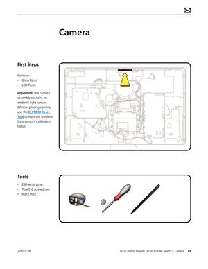 Page 75LED Cinema Display (27-inch) Take Apart — Camera 75 2010-11-18
First Steps
Remove:
• Glass Panel
•  LCD Panel
Important: The camera 
assembly contains an 
ambient light sensor. 
When replacing camera, 
use the EEPROM Reset 
Tool to reset the ambient 
light sensor’s calibration 
factor.
Tools
•  ESD wrist strap
•  Torx T10 screwdriver
•  Black stick
Camera  