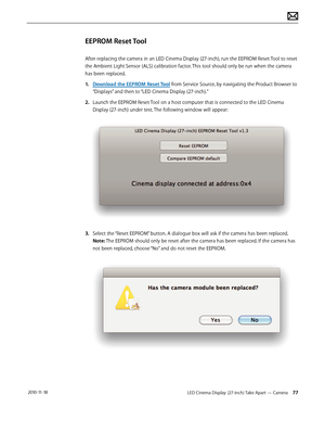 Page 77LED Cinema Display (27-inch) Take Apart — Camera 77 2010-11-18
EEPROM Reset Tool
After replacing the camera in an LED Cinema Display (27-inch), run the EEPROM Reset Tool to reset 
the Ambient Light Sensor (ALS) calibration factor. This tool should only be run when the camera 
has been replaced.
1.  Download the EEPROM Reset Tool from Service Source, by navigating the Product Browser to 
“Displays” and then to “LED Cinema Display (27-inch).”
2.  Launch the EEPROM Reset Tool on a host computer that is...