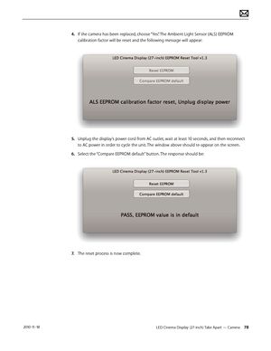 Page 78LED Cinema Display (27-inch) Take Apart — Camera 78 2010-11-18
4. If the camera has been replaced, choose “Yes”. The Ambient Light Sensor (ALS) EEPROM 
calibration factor will be reset and the following message will appear:
5.   Unplug the display’s power cord from AC outlet, wait at least 10 seconds, and then reconnect 
to AC power in order to cycle the unit. The window above should re-appear on the screen.
6.  Select the “Compare EEPROM default” button. The response should be:
7.  The reset process is...