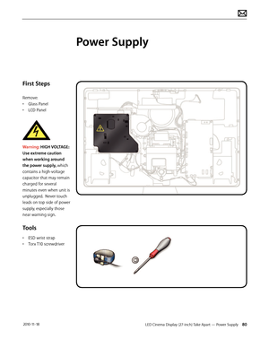 Page 80LED Cinema Display (27-inch) Take Apart — Power Supply 80 2010-11-18
First Steps
Remove:
• Glass Panel
•  LCD Panel
 
Warning: HIGH VOLTAGE: 
Use extreme caution 
when working around 
the power supply, which 
contains a high-voltage 
capacitor that may remain 
charged for several 
minutes even when unit is 
unplugged.  Never touch 
leads on top side of power 
supply, especially those 
near warning sign.
Tools
•  ESD wrist strap
•  Torx T10 screwdriver
Power Supply  