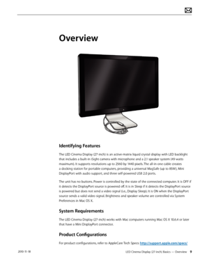 Page 9LED Cinema Display (27-inch) Basics — Overview 9 2010-11-18
Overview
Identifying Features
The LED Cinema Display (27-inch) is an active-matrix liquid crystal display with LED backlight 
that includes a built-in iSight camera with microphone and a 2.1 speaker system (49 watts 
maximum). It supports resolutions up to 2560 by 1440 pixels. The all-in-one cable creates 
a docking station for portable computers, providing a universal MagSafe (up to 85W ), Mini 
DisplayPort with audio support, and three...