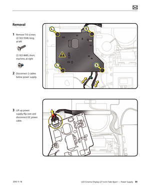 Page 81LED Cinema Display (27-inch) Take Apart — Power Supply 81 2010-11-18
Removal
1 
Remove T10 screws: 
(2) 922-9348, long,  
at left 
 
 
(2) 922-8685, short, 
machine, at right 
2 Disconnect 2 cables 
below power supply.
3 Lift up power 
supply, flip over and 
disconnect DC power 
cable.  